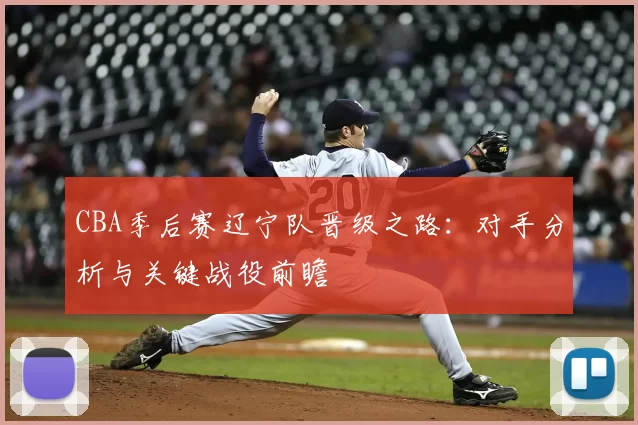 CBA季后赛辽宁队晋级之路：对手分析与关键战役前瞻