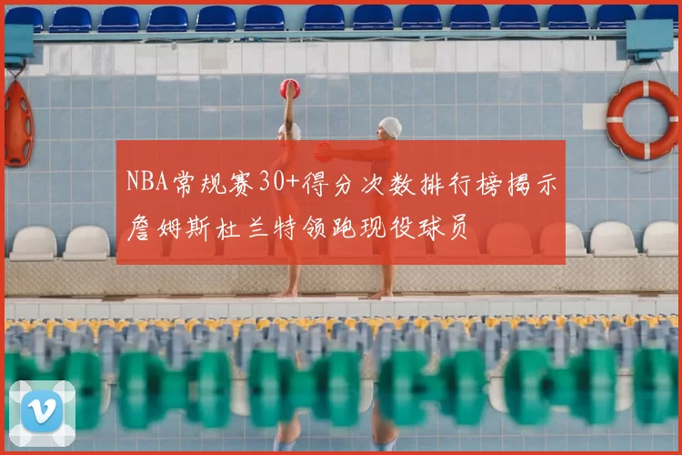 NBA常规赛30+得分次数排行榜揭示詹姆斯杜兰特领跑现役球员